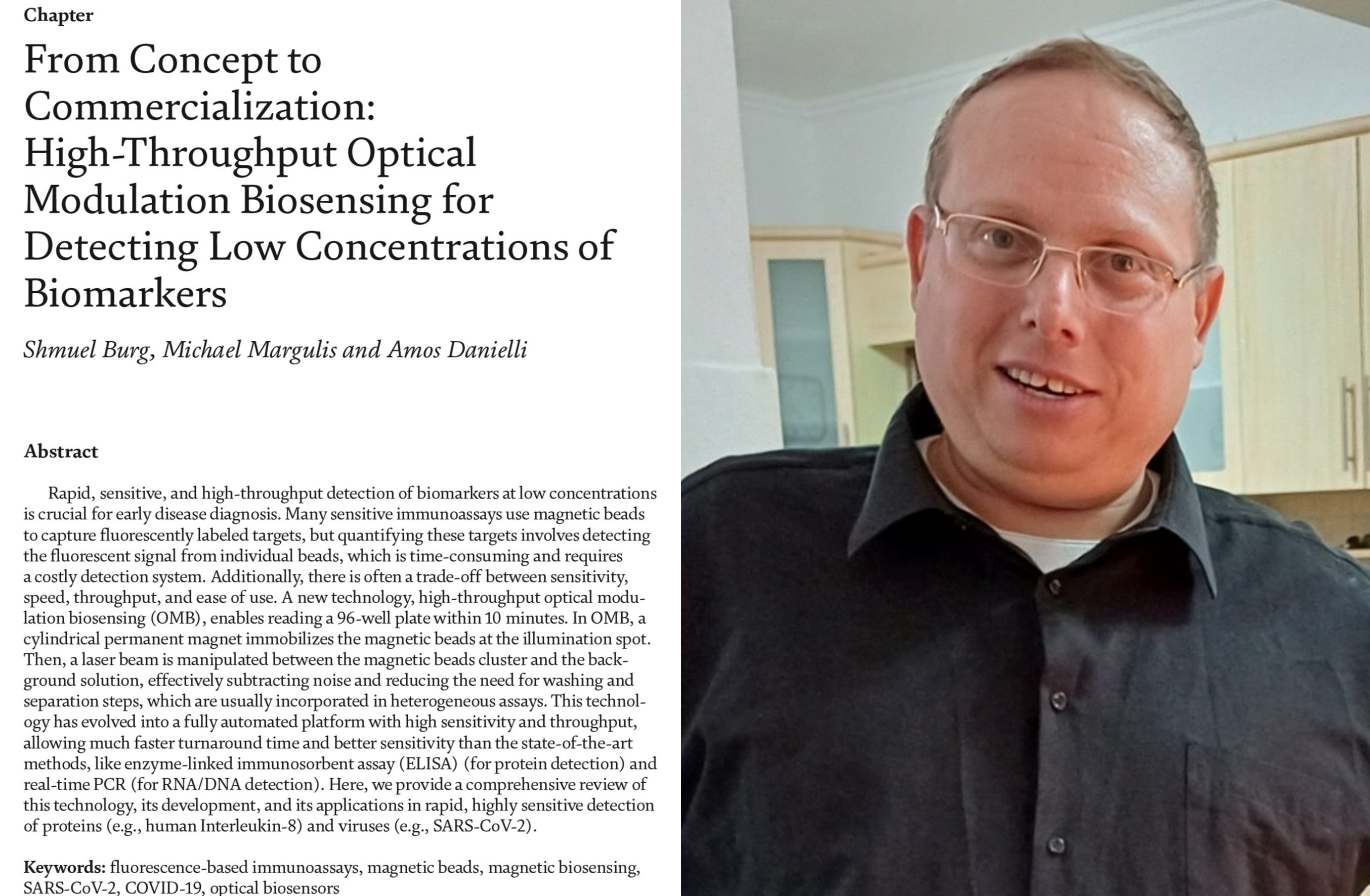 Congratulations to our Ph.D. student, Shmuel Burg, for his significant achievement as the first author of a recently published book chapter in IntechOpen, alongside our alumnus Dr. Michael Margulis and Prof. Amos Danielli, the head of the Optical Imaging and Biosensing Lab.

The chapter, titled 'From Concept to Commercialization: High-Throughput Optical Modulation Biosensing for Detecting Low Concentrations of Biomarkers', provides a comprehensive review of the innovative Optical Modulation Biosensing (OMB)  technology, detailing its development from the initial Magnetic Modulation Biosensing (MMB) concept to its commercialization as the automated OMBi device. The work highlights its application in the rapid and highly sensitive detection of proteins (e.g., human Interleukin-8) and viruses (e.g., SARS-CoV-2).

The chapter is available in the Publications section or via DOI: 10.5772/intechopen.1008860.